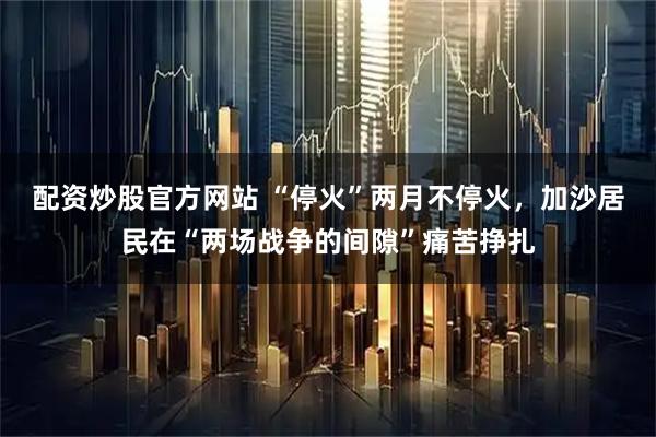 配资炒股官方网站 “停火”两月不停火，加沙居民在“两场战争的间隙”痛苦挣扎