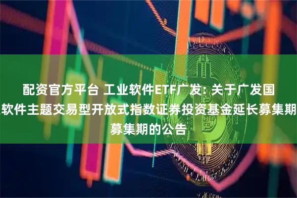 配资官方平台 工业软件ETF广发: 关于广发国证工业软件主题交易型开放式指数证券投资基金延长募集期的公告