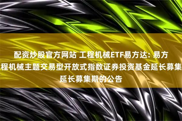 配资炒股官方网站 工程机械ETF易方达: 易方达中证工程机械主题交易型开放式指数证券投资基金延长募集期的公告