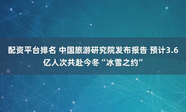 配资平台排名 中国旅游研究院发布报告 预计3.6亿人次共赴今冬“冰雪之约”