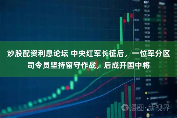 炒股配资利息论坛 中央红军长征后，一位军分区司令员坚持留守作战，后成开国中将
