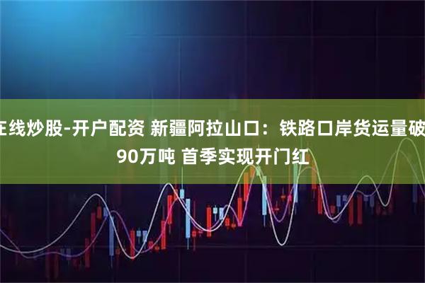 在线炒股-开户配资 新疆阿拉山口：铁路口岸货运量破390万吨 首季实现开门红