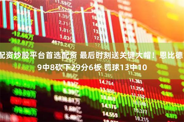 配资炒股平台首选配资 最后时刻送关键大帽！恩比德19中8砍下29分6板 罚球13中10