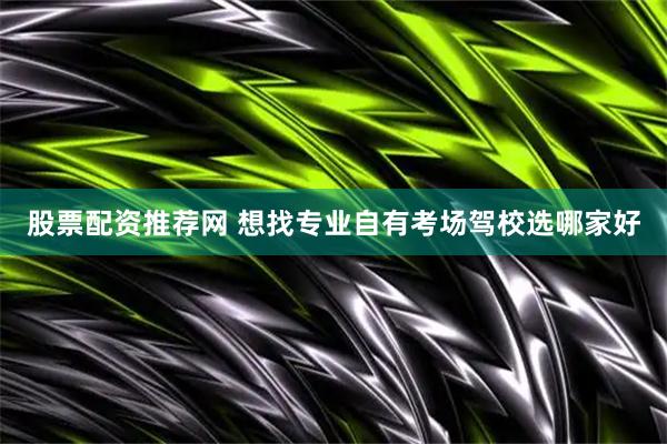 股票配资推荐网 想找专业自有考场驾校选哪家好