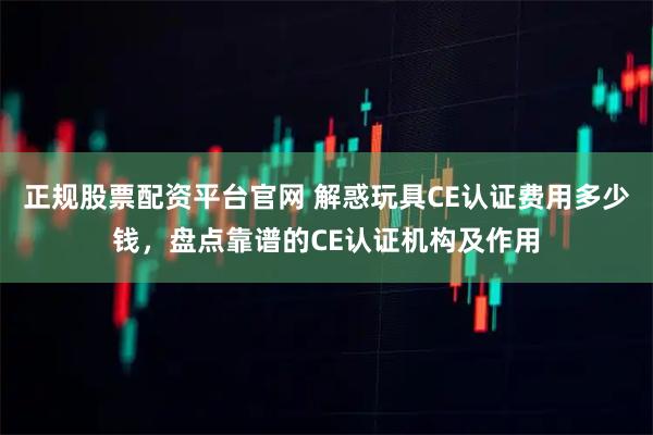 正规股票配资平台官网 解惑玩具CE认证费用多少钱，盘点靠谱的CE认证机构及作用
