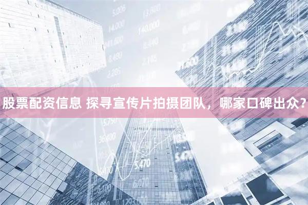 股票配资信息 探寻宣传片拍摄团队，哪家口碑出众？
