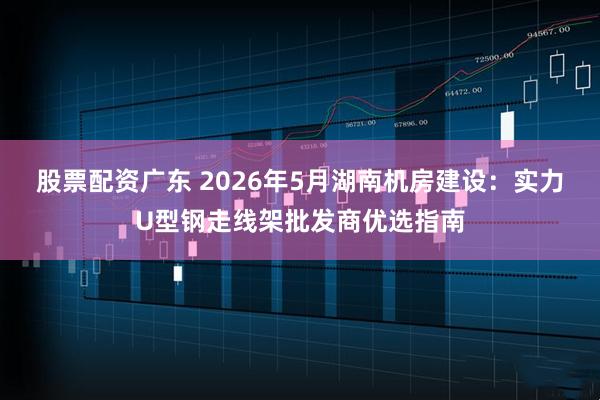 股票配资广东 2026年5月湖南机房建设：实力U型钢走线架批发商优选指南