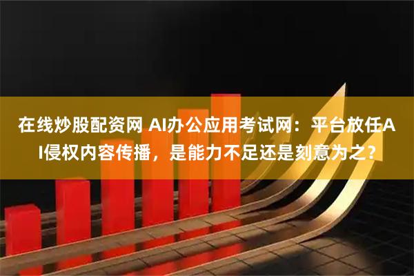 在线炒股配资网 AI办公应用考试网：平台放任AI侵权内容传播，是能力不足还是刻意为之？