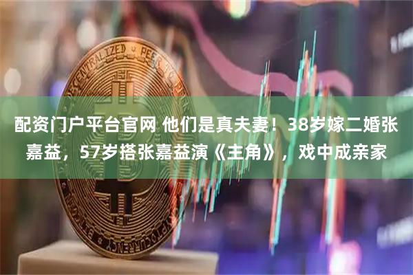 配资门户平台官网 他们是真夫妻！38岁嫁二婚张嘉益，57岁搭张嘉益演《主角》，戏中成亲家