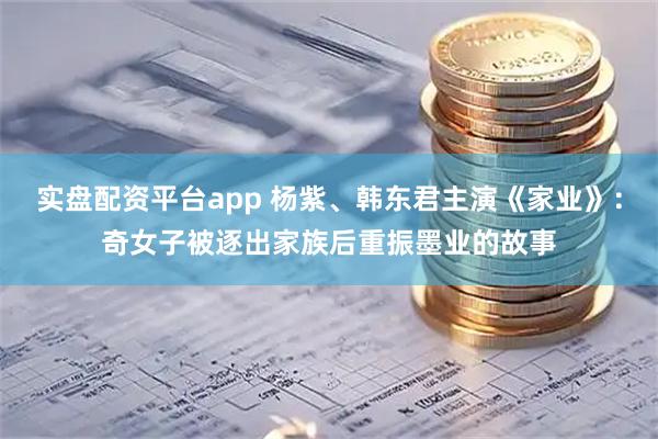 实盘配资平台app 杨紫、韩东君主演《家业》：奇女子被逐出家族后重振墨业的故事
