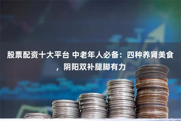 股票配资十大平台 中老年人必备：四种养肾美食，阴阳双补腿脚有力
