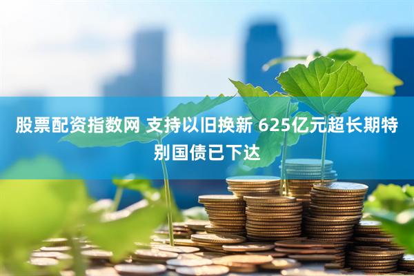 股票配资指数网 支持以旧换新 625亿元超长期特别国债已下达