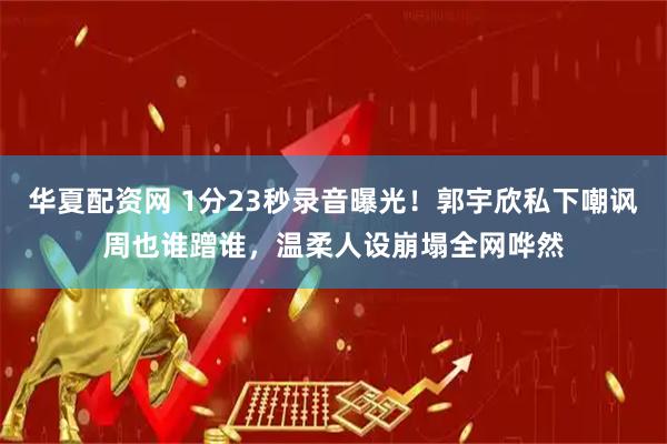 华夏配资网 1分23秒录音曝光！郭宇欣私下嘲讽周也谁蹭谁，温柔人设崩塌全网哗然
